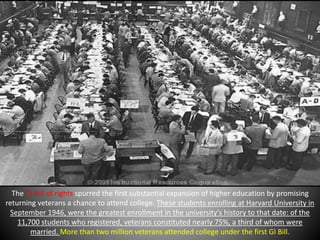The GI Bill of rights spurred the first substantial expansion of higher education by promising 
returning veterans a chance to attend college. These students enrolling at Harvard University in 
September 1946, were the greatest enrollment in the university's history to that date: of the 
11,700 students who registered, veterans constituted nearly 75%, a third of whom were 
married. More than two million veterans attended college under the first GI Bill. 
 
