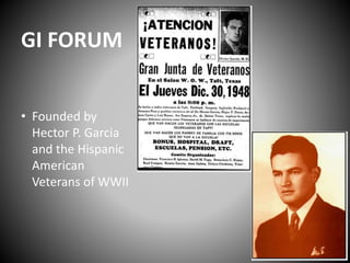 GI FORUM 
• Founded by 
Hector P. Garcia 
and the Hispanic 
American 
Veterans of WWII 
 