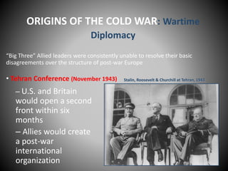 ORIGINS OF THE COLD WAR: Wartime 
Diplomacy 
“Big Three” Allied leaders were consistently unable to resolve their basic 
disagreements over the structure of post-war Europe 
• Tehran Conference (November 1943) 
– U.S. and Britain 
would open a second 
front within six 
months 
– Allies would create 
a post-war 
international 
organization 
Stalin, Roosevelt & Churchill at Tehran, 1943 
 