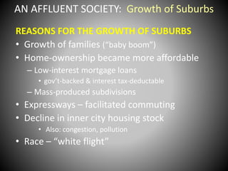 AN AFFLUENT SOCIETY: Growth of Suburbs 
REASONS FOR THE GROWTH OF SUBURBS 
• Growth of families (“baby boom”) 
• Home-ownership became more affordable 
– Low-interest mortgage loans 
• gov’t-backed & interest tax-deductable 
– Mass-produced subdivisions 
• Expressways – facilitated commuting 
• Decline in inner city housing stock 
• Also: congestion, pollution 
• Race – “white flight” 
 