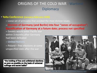 ORIGINS OF THE COLD WAR : Wartime 
Diplomacy 
• Yalta Conference (January-February 1945) 
– Loose set of principles that avoided the most divisive issues. 
– Division of Germany (and Berlin) into four “zones of occupation”; 
Reunification of Germany at a future date; process not specified 
– Soviets would enter Pacific war 
within 3 months after Germany 
had been defeated 
– United Nations 
– Poland – free elections at some 
unspecified date after the war 
Churchill, Roosevelt and Stalin at Yalta, February 1945 
 