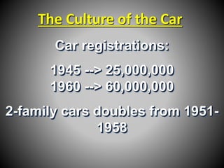 The Culture of the Car 
Car registrations: 
1945 --> 25,000,000 
1960 --> 60,000,000 
2-family cars doubles from 1951- 
1958 
 