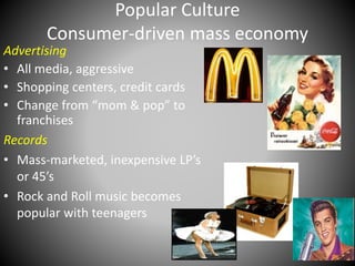 Popular Culture 
Consumer-driven mass economy 
Advertising 
• All media, aggressive 
• Shopping centers, credit cards 
• Change from “mom & pop” to 
franchises 
Records 
• Mass-marketed, inexpensive LP’s 
or 45’s 
• Rock and Roll music becomes 
popular with teenagers 
 