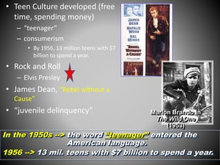 • Teen Culture developed (free 
time, spending money) 
– “teenager” 
– consumerism 
• By 1956, 13 million teens with $7 
billion to spend a year. 
• Rock and Roll 
– Elvis Presley 
• James Dean, “Rebel without a 
Cause” 
• “juvenile delinquency” 
Marlon Brando in 
The Wild One 
(1953) 
In the 1950s --> the word “teenager” entered the 
American language. 
1956 --> 13 mil. teens with $7 billion to spend a year. 
 