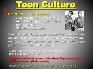 Teen Culture 
The “Beatnik” Generation: 
* Jack Kerouac --> On The Road 
* Allen Ginsberg --> poem, “Howl” 
* Neal Cassady 
* William S. Burroughs 
A man is beat whenever he goes for broke and wagers 
the sum of his resources on a single number; and the 
young generation has done that continually from early 
youth------------John Clellan Holms 
•Jack Kerouac is said to have responded: 
We’re a beat generation! 
•Against traditional values of the Great Depressions and 
WWII generation (their parents) 
•Would influence the “counter-culture” of the 1960’s 
 
