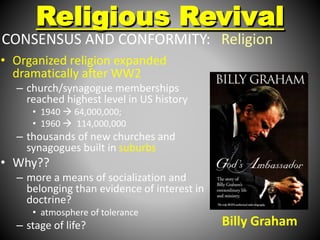 Religious Revival 
CONSENSUS AND CONFORMITY: Religion 
• Organized religion expanded 
dramatically after WW2 
– church/synagogue memberships 
reached highest level in US history 
• 1940  64,000,000; 
• 1960  114,000,000 
– thousands of new churches and 
synagogues built in suburbs 
• Why?? 
– more a means of socialization and 
belonging than evidence of interest in 
doctrine? 
• atmosphere of tolerance 
– stage of life? 
Billy Graham 
 
