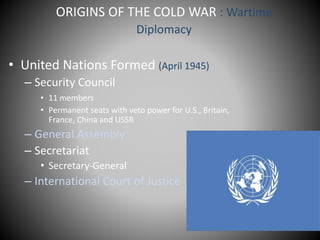 ORIGINS OF THE COLD WAR : Wartime 
Diplomacy 
• United Nations Formed (April 1945) 
– Security Council 
• 11 members 
• Permanent seats with veto power for U.S., Britain, 
France, China and USSR 
– General Assembly 
– Secretariat 
• Secretary-General 
– International Court of Justice 
 