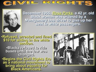 December 1955, Rosa Parks, a 42 yr. old 
Black woman was ordered by a 
Montgomery bus driver to give up her 
seat to white passengers. 
Rosa parks 
•Refused, arrested and fined 
$10 for sitting in the white 
section. 
•Blacks refused to ride 
buses until the law was 
changed. 
•Begins the Civil Rights Era 
as a national movement to 
bring about equality for 
Black Americans. 
 
