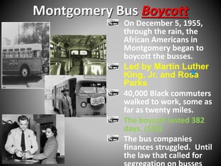 Montgomery Bus Boycott 
On December 5, 1955, 
through the rain, the 
African Americans in 
Montgomery began to 
boycott the busses. 
Led by Martin Luther 
King, Jr. and Rosa 
Parks 
40,000 Black commuters 
walked to work, some as 
far as twenty miles. 
The boycott lasted 382 
days. ($$$) 
The bus companies 
finances struggled. Until 
the law that called for 
segregation on busses 
 
