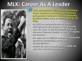 MLK: Career As A Leader 
• CIVIL DISOBEDIENCE/Passive Resistance- 
These included practicing non-violence 
and passive resistance (sit-ins, boycotts, 
freedom rides, etc.) as encouraged by Dr. 
King. 
• In 1955 he became involved in The 
Montgomery Bus Boycott. The Boycott 
was the start to his incredible career as 
the most famous leader of the Civil Rights 
movement. 
• He went on to deliver numerous powerful 
speeches promoting peace and 
desegregation. 
• Before he was assassinated in 1968, he 
won the Nobel Peace Prize. 
 