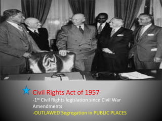 Civil Rights Act of 1957 
-1st Civil Rights legislation since Civil War 
Amendments 
-OUTLAWED Segregation in PUBLIC PLACES 
 