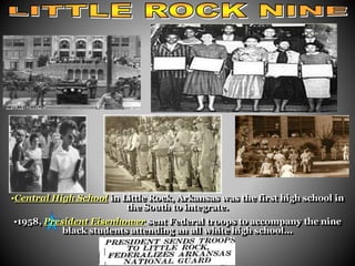 little rock 
•Central High School in Little Rock, Arkansas was the first high school in 
the South to integrate. 
•1958, President Eisenhower sent Federal troops to accompany the nine 
black students attending an all white high school... 
 