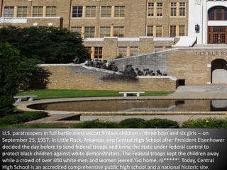 U.S. paratroopers in full battle dress escort 9 black children -- three boys and six girls -- on 
September 25, 1957, in Little Rock, Arkansas into Central High School after President Eisenhower 
decided the day before to send federal troops and bring the state under federal control to 
protect black children against white demonstrators. The Federal troops kept the children away 
while a crowd of over 400 white men and women jeered 'Go home, ni*****'. Today, Central 
High School is an accredited comprehensive public high school and a national historic site. 
 