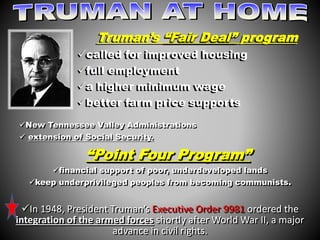 Truman’s “Fair Deal” program 
called for improved housing 
full employment 
a higher minimum wage 
better farm price supports 
New Tennessee Valley Administrations 
 extension of Social Security. 
“Point Four Program” 
financial support of poor, underdeveloped lands 
keep underprivileged peoples from becoming communists. 
In 1948, President Truman’s Executive Order 9981 ordered the 
integration of the armed forces shortly after World War II, a major 
advance in civil rights. 
 