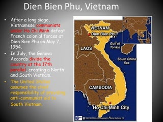 Dien Bien Phu, Vietnam 
• After a long siege, 
Vietnamese communists 
under Ho Chi Minh defeat 
French colonial forces at 
Dien Bien Phu on May 7, 
1954. 
• In July, the Geneva 
Accords divide the 
country at the 17th 
parallel, creating a North 
and South Vietnam. 
• The United States 
assumes the chief 
responsibility of providing 
anti-communist aid to 
South Vietnam. 
 