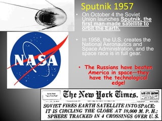 Sputnik 1957 
• On October 4 the Soviet 
Union launches Sputnik, the 
first man-made satellite to 
orbit the Earth. 
• In 1958, the U.S. creates the 
National Aeronautics and 
Space Administration, and the 
space race is in full gear. 
• The Russians have beaten 
America in space—they 
have the technological 
edge! 
 