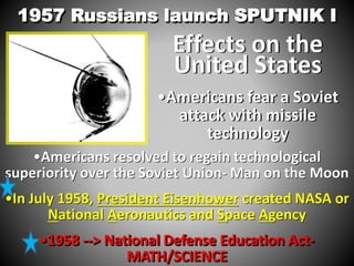 1957 Russians launch SPUTNIK I 
Effects on the 
United States 
•Americans fear a Soviet 
attack with missile 
technology 
•Americans resolved to regain technological 
superiority over the Soviet Union- Man on the Moon 
•In July 1958, President Eisenhower created NASA or 
National Aeronautics and Space Agency 
•1958 --> National Defense Education Act- 
MATH/SCIENCE 
 