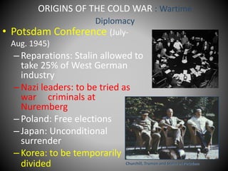 ORIGINS OF THE COLD WAR : Wartime 
Diplomacy 
• Potsdam Conference (July- 
Aug. 1945) 
– Reparations: Stalin allowed to 
take 25% of West German 
industry 
– Nazi leaders: to be tried as 
war criminals at 
Nuremberg 
– Poland: Free elections 
– Japan: Unconditional 
surrender 
– Korea: to be temporarily 
divided Churchill, Truman and Stalin at Potsdam 
 