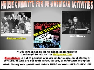 •Hollywood Ten 
Walt Disney 
•1947 investigation led to prison sentences for 
contempt known as the Hollywood Ten. 
red scare3 
•Blacklisted: a list of persons who are under suspicion, disfavor, or 
censure, or who are not to be hired, served, or otherwise accepted. 
•Walt Disney was questioned before HUAC as well… SERIOUSLY?!?!? 
 