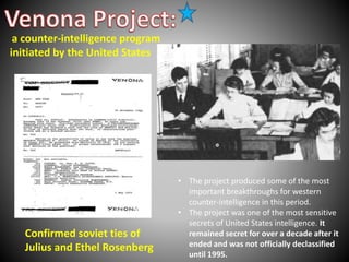 • The project produced some of the most 
important breakthroughs for western 
counter-intelligence in this period. 
• The project was one of the most sensitive 
secrets of United States intelligence. It 
remained secret for over a decade after it 
ended and was not officially declassified 
until 1995. 
a counter-intelligence program 
initiated by the United States 
Confirmed soviet ties of 
Julius and Ethel Rosenberg 
 