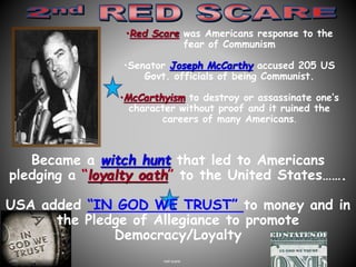 •Red Scare was Americans response to the 
fear of Communism 
•Senator Joseph McCarthy accused 205 US 
Govt. officials of being Communist. 
•McCarthyism to destroy or assassinate one’s 
character without proof and it ruined the 
careers of many Americans. 
Became a witch hunt that led to Americans 
pledging a “loyalty oath” to the United States……. 
USA added “IN GOD WE TRUST” to money and in 
the Pledge of Allegiance to promote 
Democracy/Loyalty 
red scare 
 