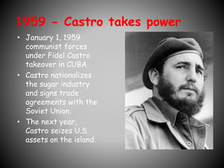 1959 - Castro takes power 
• January 1, 1959 
communist forces 
under Fidel Castro 
takeover in CUBA 
• Castro nationalizes 
the sugar industry 
and signs trade 
agreements with the 
Soviet Union. 
• The next year, 
Castro seizes U.S. 
assets on the island. 
 