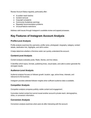 Review Account Status regularly, particularly after:
●​ A sudden reach decline
●​ Content removal
●​ Copyright complaints
●​ Community Guidelines warnings
●​ Repeated recommendation problems
●​ Unusual feature restrictions
Address valid issues through Instagram’s available review and appeal processes.
Key Features of Instagram Account Analysis
Profile-Level Analysis
Profile analysis examines the username, profile name, photograph, biography, category, contact
details, destination link, Highlights, and call to action.
It helps determine whether a first-time visitor can quickly understand the account.
Content-Level Analysis
Content analysis evaluates posts, Reels, Stories, and live videos.
It identifies which topics, formats, publishing times, visual styles, and calls to action generate the
strongest results.
Audience-Level Analysis
Audience analysis focuses on follower growth, location, age, active times, interests, and
relevance to the business.
Instagram provides selected follower insights when sufficient audience data is available.
Competitor Analysis
Competitor analysis compares publicly visible content and engagement.
It provides market context but cannot reveal another account’s private reach, demographics,
clicks, or conversion information.
Conversion Analysis
Conversion analysis examines what users do after interacting with the account.
 