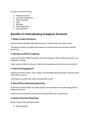 Possible conversions include:
●​ Website purchases
●​ Lead-form submissions
●​ Direct messages
●​ Calls
●​ Bookings
●​ Email registrations
●​ App downloads
Benefits of Understanding Instagram Accounts
1. Better Content Decisions
Account analysis identifies high-performing topics, formats, hooks, and calls to action.
This allows marketers to create content based on audience response rather than personal
preference.
2. Stronger Audience Targeting
Audience information helps businesses refine their language, offers, publishing schedule, and
geographic targeting.
It also reveals whether the account is attracting the people most likely to become customers.
3. Improved Engagement
Studying comments, shares, saves, replies, and messages helps businesses understand what
their audience values.
The findings can guide more useful and interactive content.
4. More Efficient Marketing Spending
Performance analysis helps businesses identify which campaigns and content types deserve
additional resources.
Poorly performing activities can be improved, tested differently, or discontinued.
5. Clearer Business Reporting
Account reports help marketers explain:
●​ What happened
 