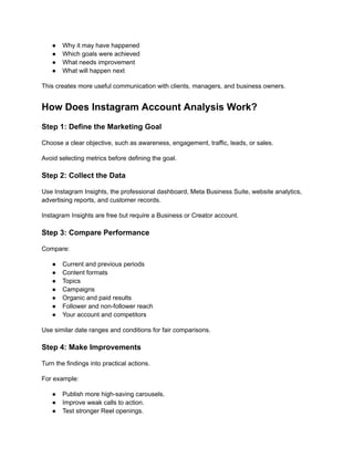 ●​ Why it may have happened
●​ Which goals were achieved
●​ What needs improvement
●​ What will happen next
This creates more useful communication with clients, managers, and business owners.
How Does Instagram Account Analysis Work?
Step 1: Define the Marketing Goal
Choose a clear objective, such as awareness, engagement, traffic, leads, or sales.
Avoid selecting metrics before defining the goal.
Step 2: Collect the Data
Use Instagram Insights, the professional dashboard, Meta Business Suite, website analytics,
advertising reports, and customer records.
Instagram Insights are free but require a Business or Creator account.
Step 3: Compare Performance
Compare:
●​ Current and previous periods
●​ Content formats
●​ Topics
●​ Campaigns
●​ Organic and paid results
●​ Follower and non-follower reach
●​ Your account and competitors
Use similar date ranges and conditions for fair comparisons.
Step 4: Make Improvements
Turn the findings into practical actions.
For example:
●​ Publish more high-saving carousels.
●​ Improve weak calls to action.
●​ Test stronger Reel openings.
 