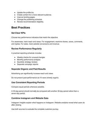 ●​ Update the profile bio.
●​ Create content for a more relevant audience.
●​ Improve landing pages.
●​ Change the publishing schedule.
●​ Review recommendation eligibility.
Best Practices
Set Clear KPIs
Choose key performance indicators that match the objective.
For awareness, track reach and views. For engagement, examine shares, saves, comments,
and replies. For sales, track website conversions and revenue.
Review Performance Regularly
A practical reporting schedule includes:
●​ Weekly checks for unusual changes
●​ Monthly performance analysis
●​ Quarterly strategy reviews
●​ Separate campaign reports
Separate Organic and Paid Results
Advertising can significantly increase reach and views.
Do not present paid performance as if it were entirely organic.
Use Consistent Reporting Periods
Compare equal periods wherever possible.
A 30-day period should normally be compared with another 30-day period rather than a
seven-day period.
Combine Instagram and Website Data
Instagram Insights explain what happens on Instagram. Website analytics reveal what users do
after clicking.
Use both sources to evaluate the complete customer journey.
 