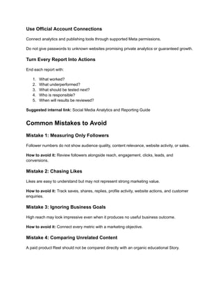 Use Official Account Connections
Connect analytics and publishing tools through supported Meta permissions.
Do not give passwords to unknown websites promising private analytics or guaranteed growth.
Turn Every Report Into Actions
End each report with:
1.​ What worked?
2.​ What underperformed?
3.​ What should be tested next?
4.​ Who is responsible?
5.​ When will results be reviewed?
Suggested internal link: Social Media Analytics and Reporting Guide
Common Mistakes to Avoid
Mistake 1: Measuring Only Followers
Follower numbers do not show audience quality, content relevance, website activity, or sales.
How to avoid it: Review followers alongside reach, engagement, clicks, leads, and
conversions.
Mistake 2: Chasing Likes
Likes are easy to understand but may not represent strong marketing value.
How to avoid it: Track saves, shares, replies, profile activity, website actions, and customer
enquiries.
Mistake 3: Ignoring Business Goals
High reach may look impressive even when it produces no useful business outcome.
How to avoid it: Connect every metric with a marketing objective.
Mistake 4: Comparing Unrelated Content
A paid product Reel should not be compared directly with an organic educational Story.
 