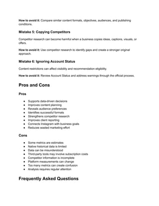 How to avoid it: Compare similar content formats, objectives, audiences, and publishing
conditions.
Mistake 5: Copying Competitors
Competitor research can become harmful when a business copies ideas, captions, visuals, or
offers.
How to avoid it: Use competitor research to identify gaps and create a stronger original
approach.
Mistake 6: Ignoring Account Status
Content restrictions can affect visibility and recommendation eligibility.
How to avoid it: Review Account Status and address warnings through the official process.
Pros and Cons
Pros
●​ Supports data-driven decisions
●​ Improves content planning
●​ Reveals audience preferences
●​ Identifies successful formats
●​ Strengthens competitor research
●​ Improves client reporting
●​ Connects Instagram with business goals
●​ Reduces wasted marketing effort
Cons
●​ Some metrics are estimates
●​ Native historical data is limited
●​ Data can be misunderstood
●​ Third-party tools may involve subscription costs
●​ Competitor information is incomplete
●​ Platform measurements can change
●​ Too many metrics can create confusion
●​ Analysis requires regular attention
Frequently Asked Questions
 
