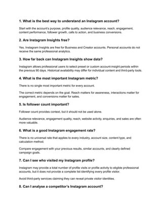 1. What is the best way to understand an Instagram account?
Start with the account’s purpose, profile quality, audience relevance, reach, engagement,
content performance, follower growth, calls to action, and business conversions.
2. Are Instagram Insights free?
Yes. Instagram Insights are free for Business and Creator accounts. Personal accounts do not
receive the same professional analytics.
3. How far back can Instagram Insights show data?
Instagram allows professional users to select preset or custom account-insight periods within
the previous 90 days. Historical availability may differ for individual content and third-party tools.
4. What is the most important Instagram metric?
There is no single most important metric for every account.
The correct metric depends on the goal. Reach matters for awareness, interactions matter for
engagement, and conversions matter for sales.
5. Is follower count important?
Follower count provides context, but it should not be used alone.
Audience relevance, engagement quality, reach, website activity, enquiries, and sales are often
more valuable.
6. What is a good Instagram engagement rate?
There is no universal rate that applies to every industry, account size, content type, and
calculation method.
Compare engagement with your previous results, similar accounts, and clearly defined
campaign goals.
7. Can I see who visited my Instagram profile?
Instagram may provide a total number of profile visits or profile activity to eligible professional
accounts, but it does not provide a complete list identifying every profile visitor.
Avoid third-party services claiming they can reveal private visitor identities.
8. Can I analyse a competitor’s Instagram account?
 