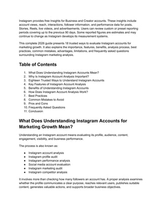 Instagram provides free Insights for Business and Creator accounts. These insights include
account views, reach, interactions, follower information, and performance data for posts,
Stories, Reels, live videos, and advertisements. Users can review custom or preset reporting
periods covering up to the previous 90 days. Some reported figures are estimates and may
continue to change as Instagram develops its measurement systems.
This complete 2026 guide presents 18 trusted ways to evaluate Instagram accounts for
marketing growth. It also explains the importance, features, benefits, analysis process, best
practices, common mistakes, advantages, limitations, and frequently asked questions
surrounding Instagram marketing analysis.
Table of Contents
1.​ What Does Understanding Instagram Accounts Mean?
2.​ Why Is Instagram Account Analysis Important?
3.​ Eighteen Trusted Ways to Understand Instagram Accounts
4.​ Key Features of Instagram Account Analysis
5.​ Benefits of Understanding Instagram Accounts
6.​ How Does Instagram Account Analysis Work?
7.​ Best Practices
8.​ Common Mistakes to Avoid
9.​ Pros and Cons
10.​Frequently Asked Questions
11.​Conclusion
What Does Understanding Instagram Accounts for
Marketing Growth Mean?
Understanding an Instagram account means evaluating its profile, audience, content,
engagement, visibility, and business performance.
The process is also known as:
●​ Instagram account analysis
●​ Instagram profile audit
●​ Instagram performance analysis
●​ Social media account evaluation
●​ Instagram marketing audit
●​ Instagram competitor analysis
It involves more than checking how many followers an account has. A proper analysis examines
whether the profile communicates a clear purpose, reaches relevant users, publishes suitable
content, generates valuable actions, and supports broader business objectives.
 