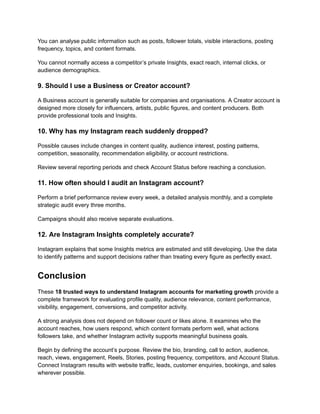 You can analyse public information such as posts, follower totals, visible interactions, posting
frequency, topics, and content formats.
You cannot normally access a competitor’s private Insights, exact reach, internal clicks, or
audience demographics.
9. Should I use a Business or Creator account?
A Business account is generally suitable for companies and organisations. A Creator account is
designed more closely for influencers, artists, public figures, and content producers. Both
provide professional tools and Insights.
10. Why has my Instagram reach suddenly dropped?
Possible causes include changes in content quality, audience interest, posting patterns,
competition, seasonality, recommendation eligibility, or account restrictions.
Review several reporting periods and check Account Status before reaching a conclusion.
11. How often should I audit an Instagram account?
Perform a brief performance review every week, a detailed analysis monthly, and a complete
strategic audit every three months.
Campaigns should also receive separate evaluations.
12. Are Instagram Insights completely accurate?
Instagram explains that some Insights metrics are estimated and still developing. Use the data
to identify patterns and support decisions rather than treating every figure as perfectly exact.
Conclusion
These 18 trusted ways to understand Instagram accounts for marketing growth provide a
complete framework for evaluating profile quality, audience relevance, content performance,
visibility, engagement, conversions, and competitor activity.
A strong analysis does not depend on follower count or likes alone. It examines who the
account reaches, how users respond, which content formats perform well, what actions
followers take, and whether Instagram activity supports meaningful business goals.
Begin by defining the account’s purpose. Review the bio, branding, call to action, audience,
reach, views, engagement, Reels, Stories, posting frequency, competitors, and Account Status.
Connect Instagram results with website traffic, leads, customer enquiries, bookings, and sales
wherever possible.
 