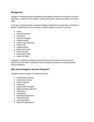 Background
Instagram marketing analysis developed as the platform became more important for brand
awareness, customer communication, creator partnerships, product promotion, and online
sales.
In the past, businesses often measured Instagram performance through likes and followers.
Modern marketing teams now evaluate a broader collection of metrics, including:
●​ Views
●​ Accounts reached
●​ Interactions
●​ Accounts engaged
●​ Follower growth
●​ Audience demographics
●​ Profile visits
●​ Website activity
●​ Saves and shares
●​ Direct enquiries
●​ Advertising results
●​ Leads and sales
Instagram’s professional dashboard gives Business and Creator accounts access to
performance information, professional tools, educational material, and selected growth
recommendations.
Who Uses Instagram Account Analysis?
Instagram account analysis is commonly used by:
●​ Small-business owners
●​ E-commerce brands
●​ Content creators
●​ Influencers
●​ Social media managers
●​ Digital marketing agencies
●​ Freelancers
●​ Consultants
●​ Marketing departments
●​ Personal brands
●​ Local businesses
●​ Nonprofit organisations
 