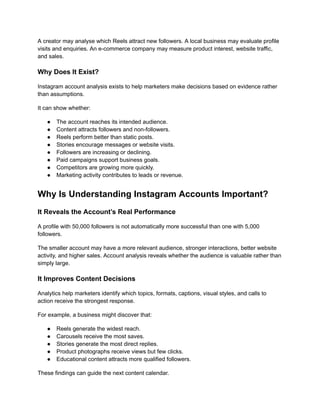 A creator may analyse which Reels attract new followers. A local business may evaluate profile
visits and enquiries. An e-commerce company may measure product interest, website traffic,
and sales.
Why Does It Exist?
Instagram account analysis exists to help marketers make decisions based on evidence rather
than assumptions.
It can show whether:
●​ The account reaches its intended audience.
●​ Content attracts followers and non-followers.
●​ Reels perform better than static posts.
●​ Stories encourage messages or website visits.
●​ Followers are increasing or declining.
●​ Paid campaigns support business goals.
●​ Competitors are growing more quickly.
●​ Marketing activity contributes to leads or revenue.
Why Is Understanding Instagram Accounts Important?
It Reveals the Account’s Real Performance
A profile with 50,000 followers is not automatically more successful than one with 5,000
followers.
The smaller account may have a more relevant audience, stronger interactions, better website
activity, and higher sales. Account analysis reveals whether the audience is valuable rather than
simply large.
It Improves Content Decisions
Analytics help marketers identify which topics, formats, captions, visual styles, and calls to
action receive the strongest response.
For example, a business might discover that:
●​ Reels generate the widest reach.
●​ Carousels receive the most saves.
●​ Stories generate the most direct replies.
●​ Product photographs receive views but few clicks.
●​ Educational content attracts more qualified followers.
These findings can guide the next content calendar.
 