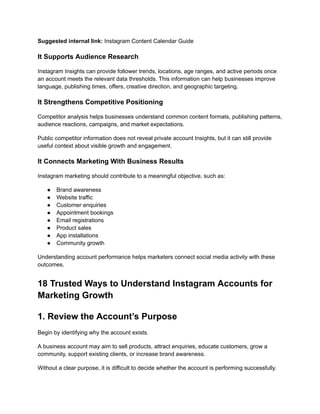 Suggested internal link: Instagram Content Calendar Guide
It Supports Audience Research
Instagram Insights can provide follower trends, locations, age ranges, and active periods once
an account meets the relevant data thresholds. This information can help businesses improve
language, publishing times, offers, creative direction, and geographic targeting.
It Strengthens Competitive Positioning
Competitor analysis helps businesses understand common content formats, publishing patterns,
audience reactions, campaigns, and market expectations.
Public competitor information does not reveal private account Insights, but it can still provide
useful context about visible growth and engagement.
It Connects Marketing With Business Results
Instagram marketing should contribute to a meaningful objective, such as:
●​ Brand awareness
●​ Website traffic
●​ Customer enquiries
●​ Appointment bookings
●​ Email registrations
●​ Product sales
●​ App installations
●​ Community growth
Understanding account performance helps marketers connect social media activity with these
outcomes.
18 Trusted Ways to Understand Instagram Accounts for
Marketing Growth
1. Review the Account’s Purpose
Begin by identifying why the account exists.
A business account may aim to sell products, attract enquiries, educate customers, grow a
community, support existing clients, or increase brand awareness.
Without a clear purpose, it is difficult to decide whether the account is performing successfully.
 