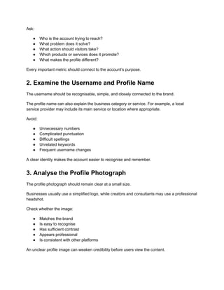 Ask:
●​ Who is the account trying to reach?
●​ What problem does it solve?
●​ What action should visitors take?
●​ Which products or services does it promote?
●​ What makes the profile different?
Every important metric should connect to the account’s purpose.
2. Examine the Username and Profile Name
The username should be recognisable, simple, and closely connected to the brand.
The profile name can also explain the business category or service. For example, a local
service provider may include its main service or location where appropriate.
Avoid:
●​ Unnecessary numbers
●​ Complicated punctuation
●​ Difficult spellings
●​ Unrelated keywords
●​ Frequent username changes
A clear identity makes the account easier to recognise and remember.
3. Analyse the Profile Photograph
The profile photograph should remain clear at a small size.
Businesses usually use a simplified logo, while creators and consultants may use a professional
headshot.
Check whether the image:
●​ Matches the brand
●​ Is easy to recognise
●​ Has sufficient contrast
●​ Appears professional
●​ Is consistent with other platforms
An unclear profile image can weaken credibility before users view the content.
 