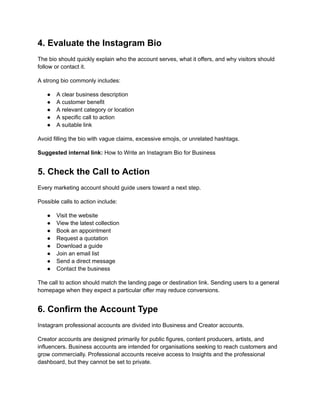 4. Evaluate the Instagram Bio
The bio should quickly explain who the account serves, what it offers, and why visitors should
follow or contact it.
A strong bio commonly includes:
●​ A clear business description
●​ A customer benefit
●​ A relevant category or location
●​ A specific call to action
●​ A suitable link
Avoid filling the bio with vague claims, excessive emojis, or unrelated hashtags.
Suggested internal link: How to Write an Instagram Bio for Business
5. Check the Call to Action
Every marketing account should guide users toward a next step.
Possible calls to action include:
●​ Visit the website
●​ View the latest collection
●​ Book an appointment
●​ Request a quotation
●​ Download a guide
●​ Join an email list
●​ Send a direct message
●​ Contact the business
The call to action should match the landing page or destination link. Sending users to a general
homepage when they expect a particular offer may reduce conversions.
6. Confirm the Account Type
Instagram professional accounts are divided into Business and Creator accounts.
Creator accounts are designed primarily for public figures, content producers, artists, and
influencers. Business accounts are intended for organisations seeking to reach customers and
grow commercially. Professional accounts receive access to Insights and the professional
dashboard, but they cannot be set to private.
 