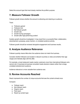 Select the account type that most closely matches the profile’s purpose.
7. Measure Follower Growth
Follower growth shows whether the account is attracting and retaining an audience.
Track:
●​ Followers gained
●​ Followers lost
●​ Net follower growth
●​ Growth rate
●​ Growth during campaigns
●​ Growth after high-performing content
Sudden growth should be investigated. It may result from a successful Reel, collaboration,
advertisement, giveaway, press mention, or unrelated audience activity.
Follower growth should be reviewed alongside engagement and business results.
8. Analyse Audience Relevance
Follower quantity means little when the audience does not match the business.
Consider whether followers are located in relevant countries or cities and whether their age
ranges and interests align with the offer.
For example, a local restaurant needs nearby customers more than international followers who
cannot visit. A business-to-business consultant needs decision-makers rather than a large,
unrelated entertainment audience.
Audience relevance is more valuable than audience size.
9. Review Accounts Reached
Reach represents the number of unique accounts that saw the content at least once.
Compare:
●​ Follower reach
●​ Non-follower reach
●​ Organic reach
●​ Paid reach
●​ Reach by content type
 