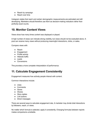 ●​ Reach by campaign
●​ Reach over time
Instagram states that reach and certain demographic measurements are estimated and still
developing. Marketers should therefore use them as decision-making indicators rather than
perfectly exact counts.
10. Monitor Content Views
Views show how many times content was displayed or played.
A high number of views can indicate strong visibility, but views should not be evaluated alone. A
post can receive many views without producing meaningful interactions, clicks, or sales.
Compare views with:
●​ Reach
●​ Engagement
●​ Profile activity
●​ Website traffic
●​ Leads
●​ Conversions
This provides a more complete interpretation of performance.
11. Calculate Engagement Consistently
Engagement measures how actively people interact with content.
Common interactions include:
●​ Likes
●​ Comments
●​ Saves
●​ Shares
●​ Story replies
●​ Link actions
●​ Direct messages
There are several ways to calculate engagement rate. A marketer may divide total interactions
by followers, reach, or views.
No matter which formula is selected, apply it consistently. Changing formulas between reports
makes comparisons unreliable.
 