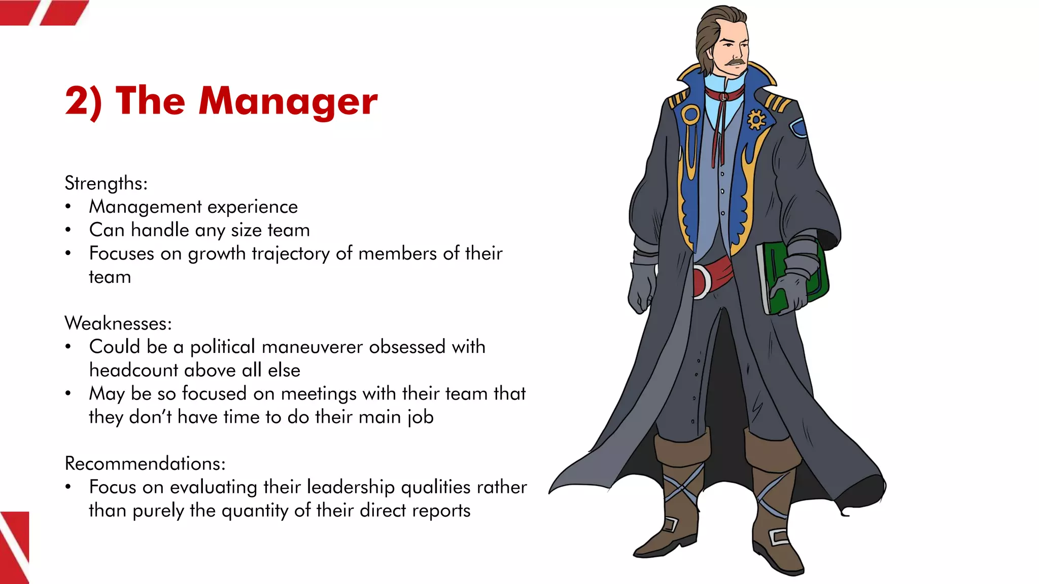 2) The Manager
Strengths:
• Management experience
• Can handle any size team
• Focuses on growth trajectory of members of their
team
Weaknesses:
• Could be a political maneuverer obsessed with
headcount above all else
• May be so focused on meetings with their team that
they don’t have time to do their main job
Recommendations:
• Focus on evaluating their leadership qualities rather
than purely the quantity of their direct reports
 