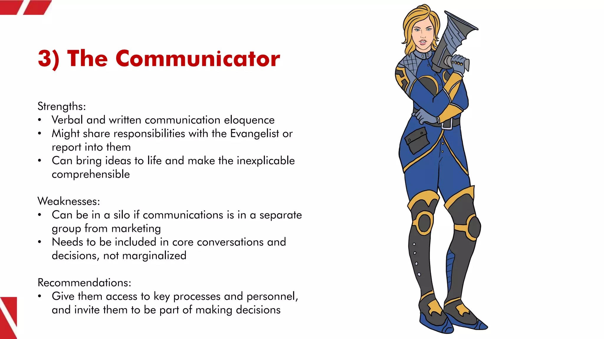 3) The Communicator
Strengths:
• Verbal and written communication eloquence
• Might share responsibilities with the Evangelist or
report into them
• Can bring ideas to life and make the inexplicable
comprehensible
Weaknesses:
• Can be in a silo if communications is in a separate
group from marketing
• Needs to be included in core conversations and
decisions, not marginalized
Recommendations:
• Give them access to key processes and personnel,
and invite them to be part of making decisions
 