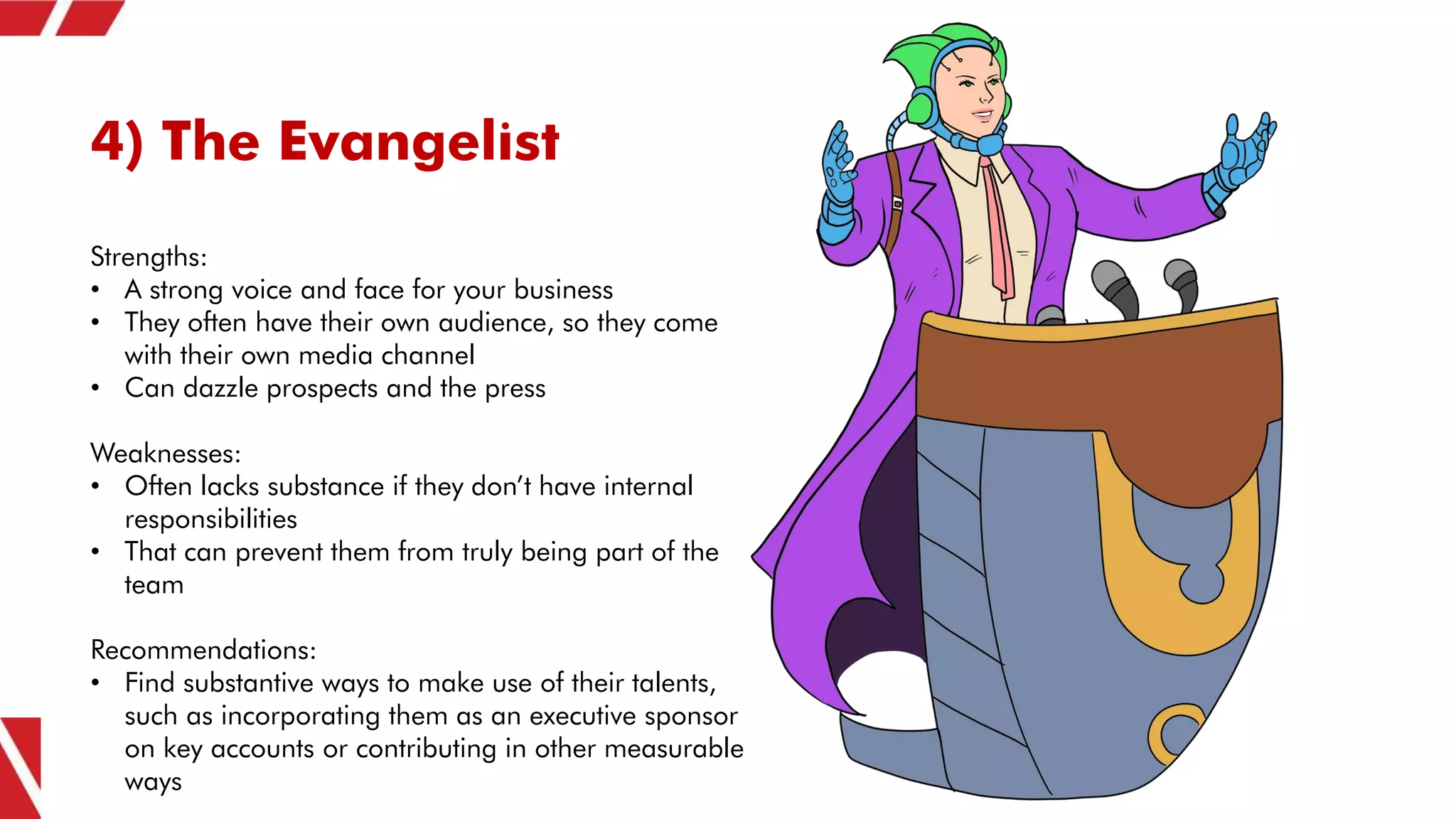 4) The Evangelist
Strengths:
• A strong voice and face for your business
• They often have their own audience, so they come
with their own media channel
• Can dazzle prospects and the press
Weaknesses:
• Often lacks substance if they don’t have internal
responsibilities
• That can prevent them from truly being part of the
team
Recommendations:
• Find substantive ways to make use of their talents,
such as incorporating them as an executive sponsor
on key accounts or contributing in other measurable
ways
 