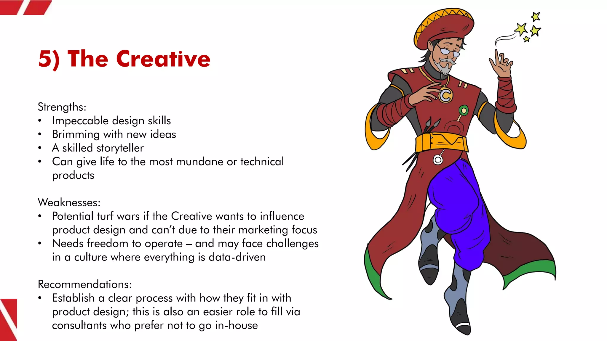 5) The Creative
Strengths:
• Impeccable design skills
• Brimming with new ideas
• A skilled storyteller
• Can give life to the most mundane or technical
products
Weaknesses:
• Potential turf wars if the Creative wants to influence
product design and can’t due to their marketing focus
• Needs freedom to operate – and may face challenges
in a culture where everything is data-driven
Recommendations:
• Establish a clear process with how they fit in with
product design; this is also an easier role to fill via
consultants who prefer not to go in-house
 