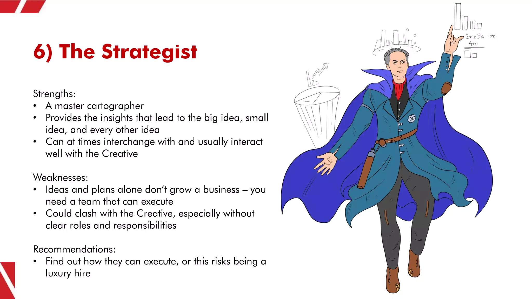 6) The Strategist
Strengths:
• A master cartographer
• Provides the insights that lead to the big idea, small
idea, and every other idea
• Can at times interchange with and usually interact
well with the Creative
Weaknesses:
• Ideas and plans alone don’t grow a business – you
need a team that can execute
• Could clash with the Creative, especially without
clear roles and responsibilities
Recommendations:
• Find out how they can execute, or this risks being a
luxury hire
 