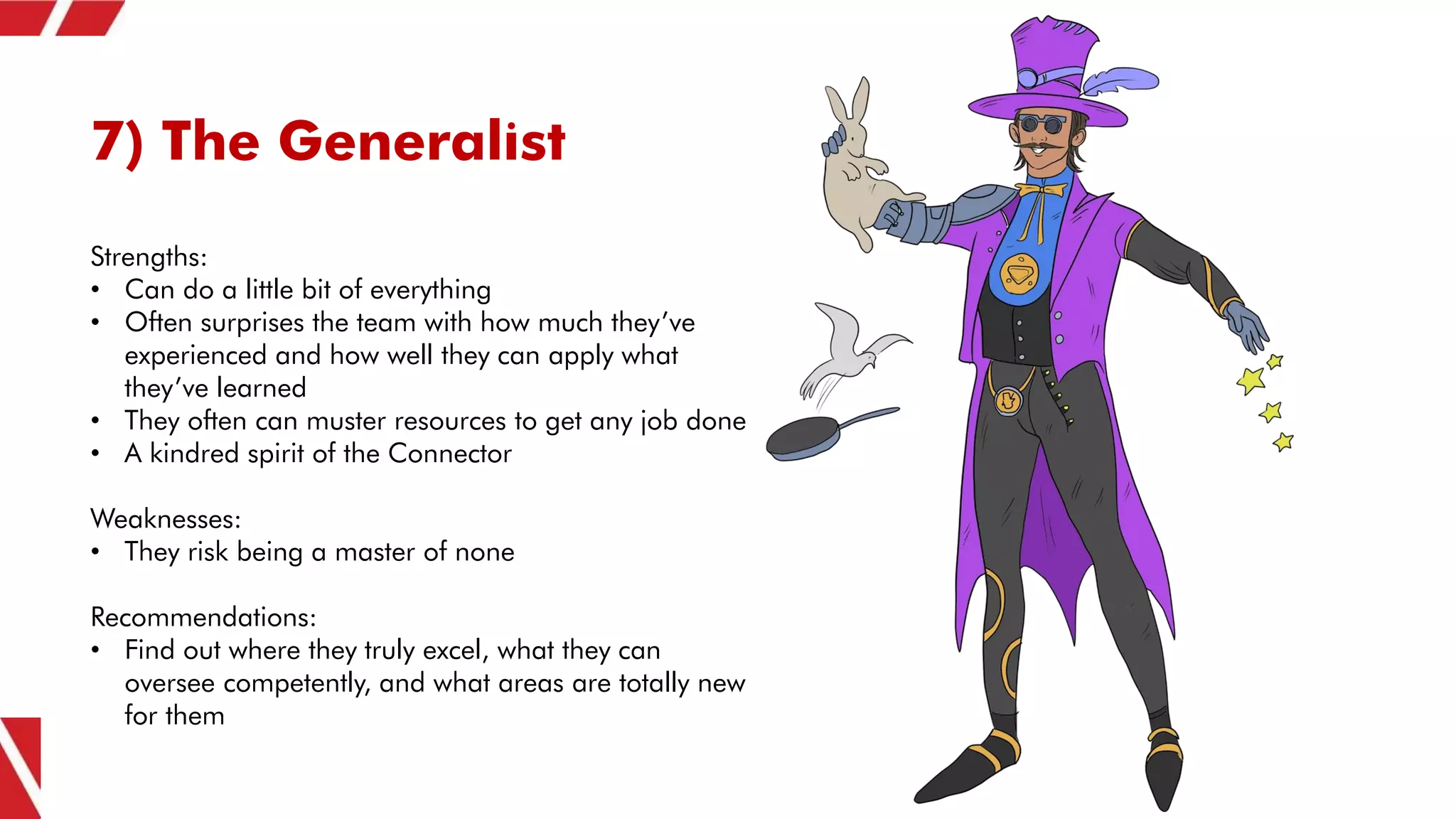 7) The Generalist
Strengths:
• Can do a little bit of everything
• Often surprises the team with how much they’ve
experienced and how well they can apply what
they’ve learned
• They often can muster resources to get any job done
• A kindred spirit of the Connector
Weaknesses:
• They risk being a master of none
Recommendations:
• Find out where they truly excel, what they can
oversee competently, and what areas are totally new
for them
 