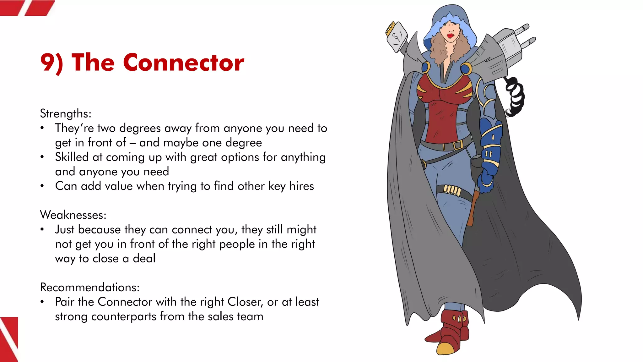 9) The Connector
Strengths:
• They’re two degrees away from anyone you need to
get in front of – and maybe one degree
• Skilled at coming up with great options for anything
and anyone you need
• Can add value when trying to find other key hires
Weaknesses:
• Just because they can connect you, they still might
not get you in front of the right people in the right
way to close a deal
Recommendations:
• Pair the Connector with the right Closer, or at least
strong counterparts from the sales team
 
