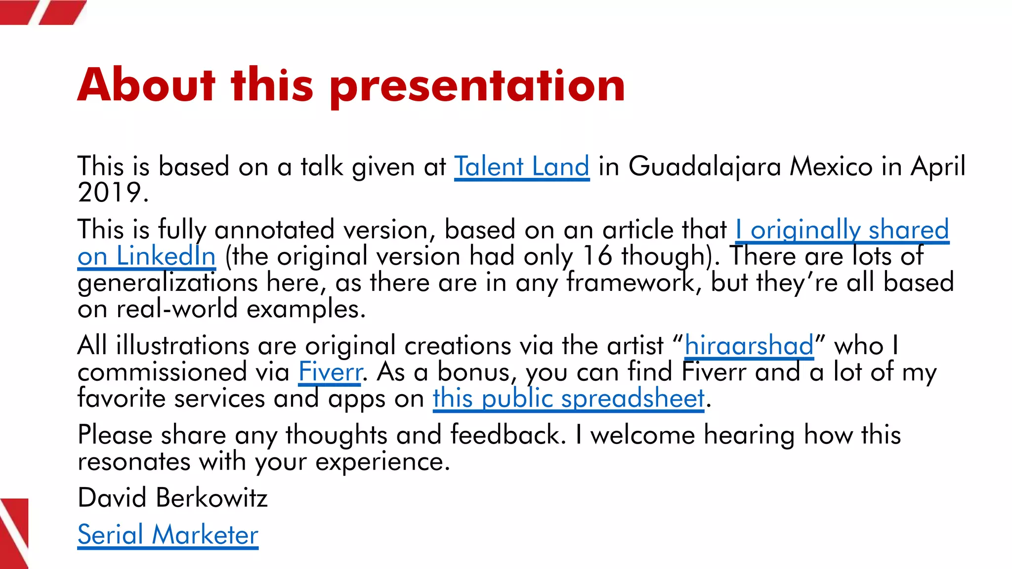 About this presentation
This is based on a talk given at Talent Land in Guadalajara Mexico in April
2019.
This is fully annotated version, based on an article that I originally shared
on LinkedIn (the original version had only 16 though). There are lots of
generalizations here, as there are in any framework, but they’re all based
on real-world examples.
All illustrations are original creations via the artist “hiraarshad” who I
commissioned via Fiverr. As a bonus, you can find Fiverr and a lot of my
favorite services and apps on this public spreadsheet.
Please share any thoughts and feedback. I welcome hearing how this
resonates with your experience.
David Berkowitz
Serial Marketer
 